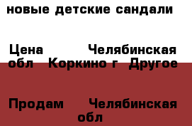 новые детские сандали  › Цена ­ 700 - Челябинская обл., Коркино г. Другое » Продам   . Челябинская обл.